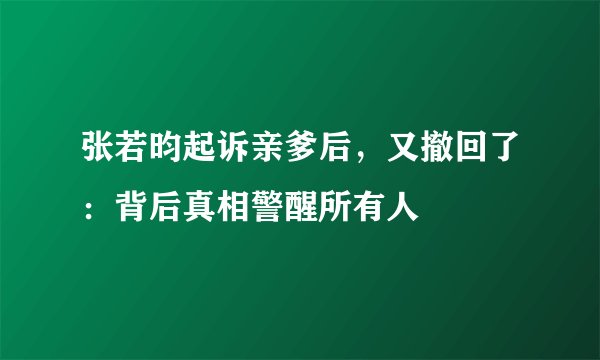 张若昀起诉亲爹后，又撤回了：背后真相警醒所有人
