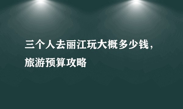 三个人去丽江玩大概多少钱，旅游预算攻略