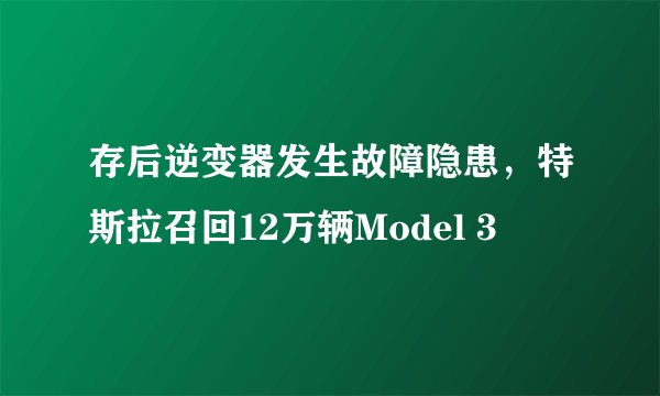 存后逆变器发生故障隐患，特斯拉召回12万辆Model 3