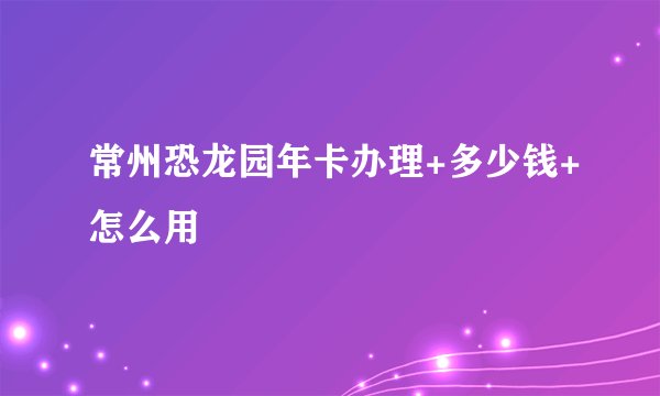 常州恐龙园年卡办理+多少钱+怎么用