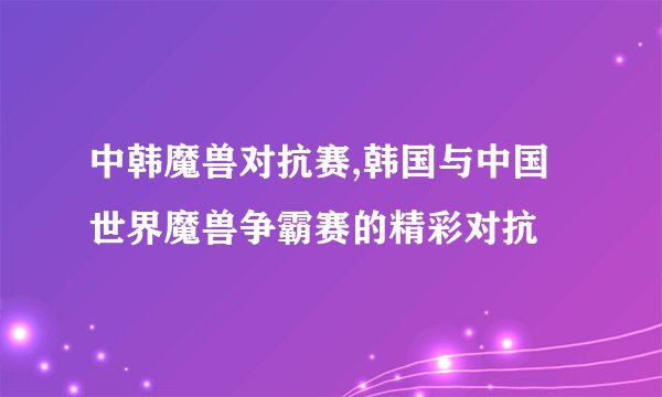 中韩魔兽对抗赛,韩国与中国世界魔兽争霸赛的精彩对抗