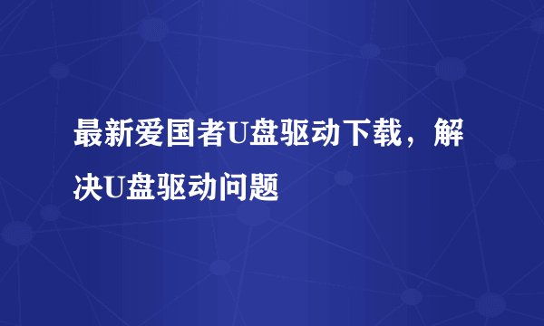 最新爱国者U盘驱动下载，解决U盘驱动问题
