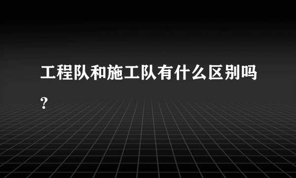 工程队和施工队有什么区别吗？