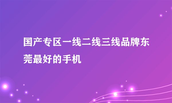 国产专区一线二线三线品牌东莞最好的手机