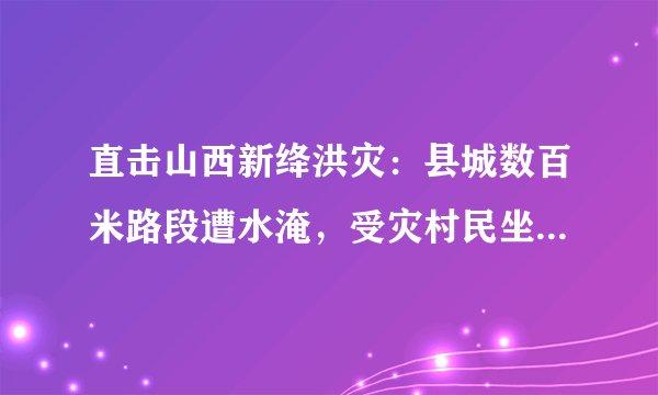直击山西新绛洪灾：县城数百米路段遭水淹，受灾村民坐铲车转移