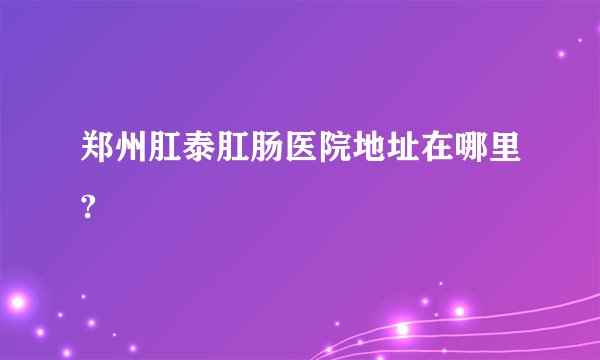 郑州肛泰肛肠医院地址在哪里?