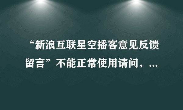 “新浪互联星空播客意见反馈留言”不能正常使用请问，为什么“新浪互
