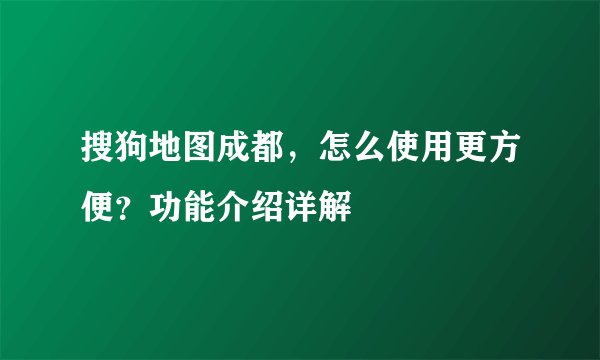 搜狗地图成都，怎么使用更方便？功能介绍详解