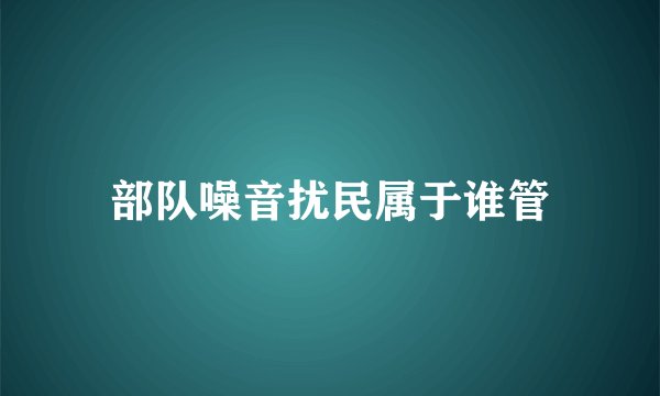 部队噪音扰民属于谁管