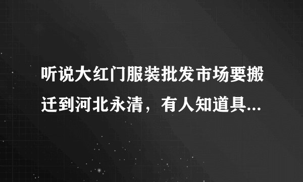 听说大红门服装批发市场要搬迁到河北永清，有人知道具体地址吗？越详细越好，谢谢！！