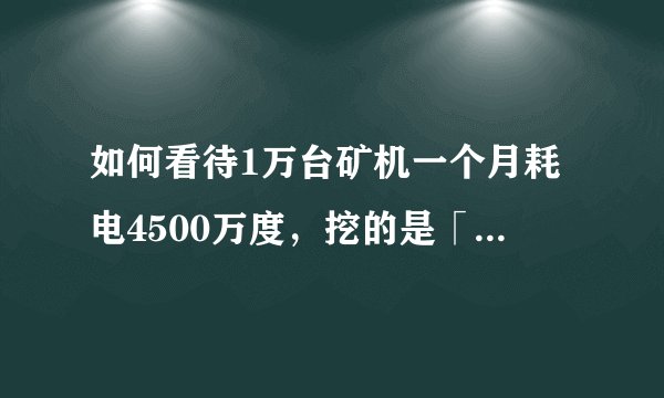 如何看待1万台矿机一个月耗电4500万度，挖的是「币」还是「坑」，对此你有什么想法?