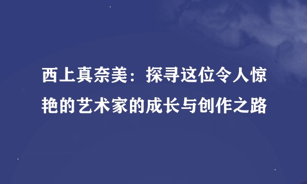 西上真奈美：探寻这位令人惊艳的艺术家的成长与创作之路