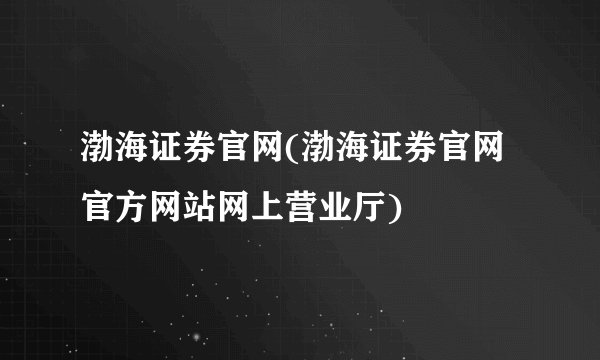 渤海证券官网(渤海证券官网官方网站网上营业厅)