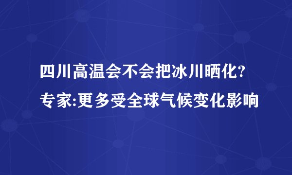 四川高温会不会把冰川晒化? 专家:更多受全球气候变化影响