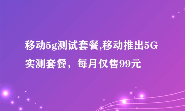 移动5g测试套餐,移动推出5G实测套餐，每月仅售99元