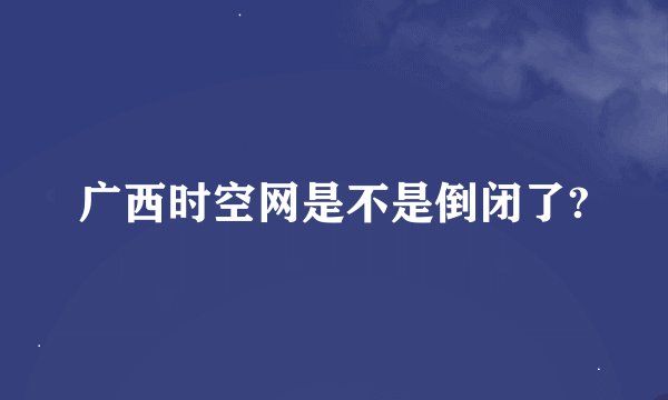 广西时空网是不是倒闭了?
