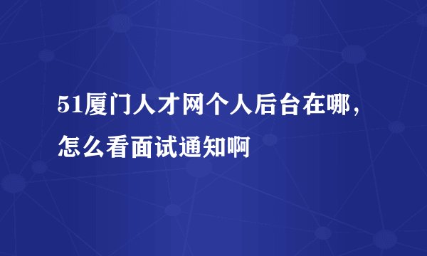 51厦门人才网个人后台在哪，怎么看面试通知啊