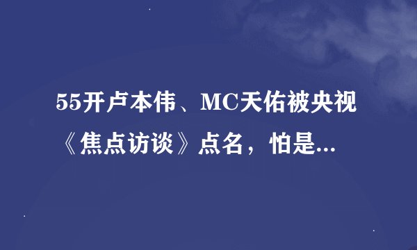 55开卢本伟、MC天佑被央视《焦点访谈》点名，怕是要凉了？