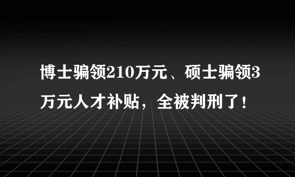 博士骗领210万元、硕士骗领3万元人才补贴,全被判刑了!