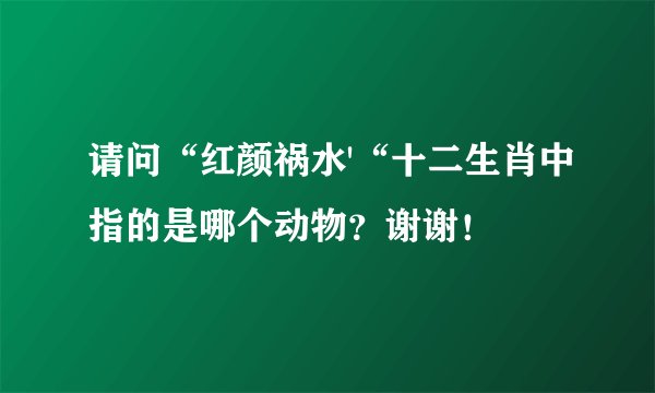 请问“红颜祸水'“十二生肖中指的是哪个动物？谢谢！
