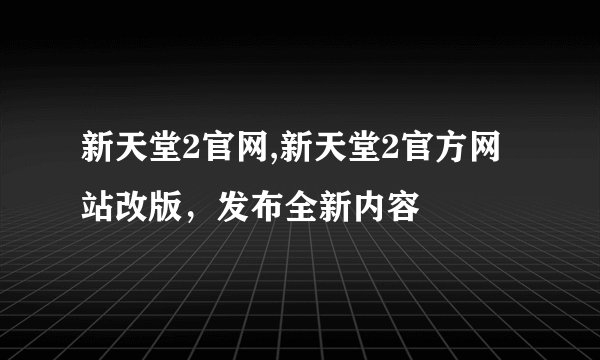 新天堂2官网,新天堂2官方网站改版，发布全新内容