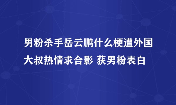 男粉杀手岳云鹏什么梗遭外国大叔热情求合影 获男粉表白