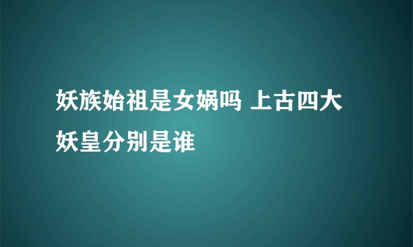 妖族始祖是女娲吗 上古四大妖皇分别是谁