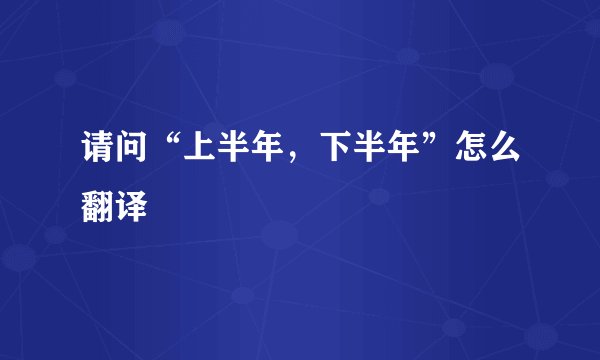 请问“上半年，下半年”怎么翻译