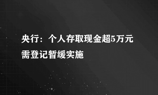 央行：个人存取现金超5万元需登记暂缓实施