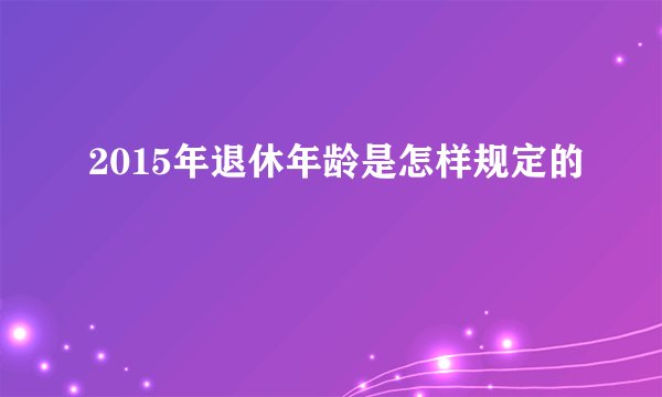 2015年退休年龄是怎样规定的