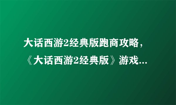 大话西游2经典版跑商攻略，《大话西游2经典版》游戏攻略：跑商技巧解析