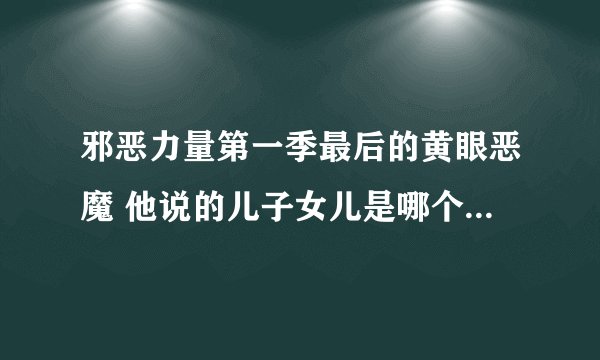 邪恶力量第一季最后的黄眼恶魔 他说的儿子女儿是哪个 看这么多集不记得了