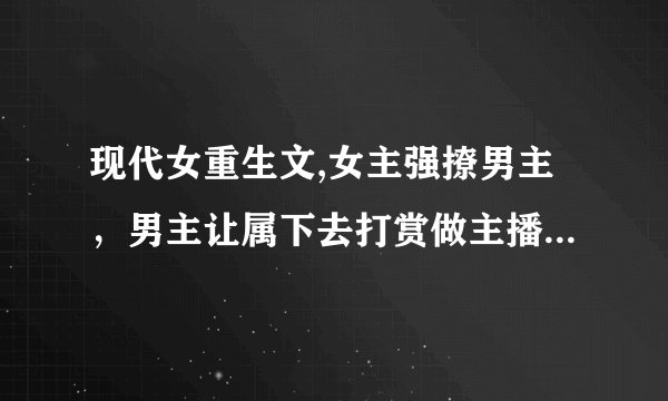 现代女重生文,女主强撩男主，男主让属下去打赏做主播的女主还不承认，女主家着火男主为救女主腿被截肢