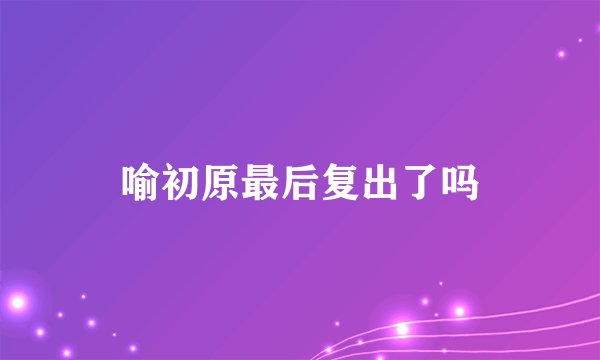 喻初原最后复出了吗
