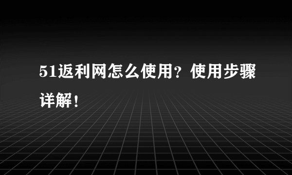 51返利网怎么使用？使用步骤详解！