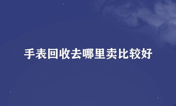手表回收去哪里卖比较好