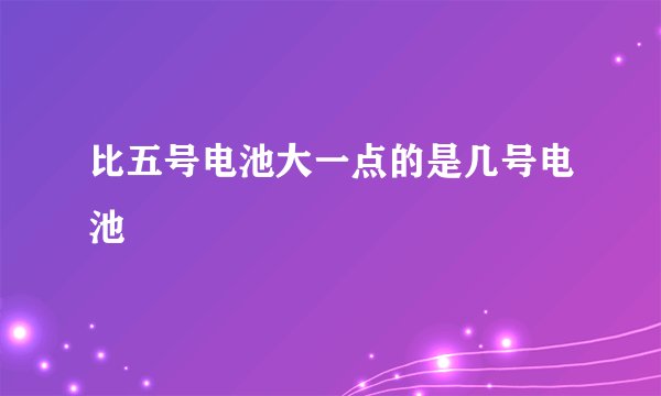 比五号电池大一点的是几号电池