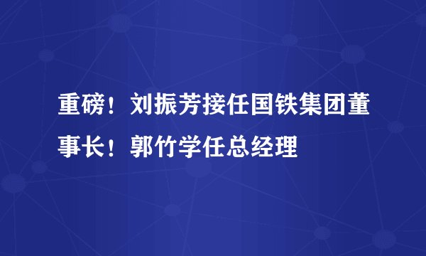 重磅！刘振芳接任国铁集团董事长！郭竹学任总经理