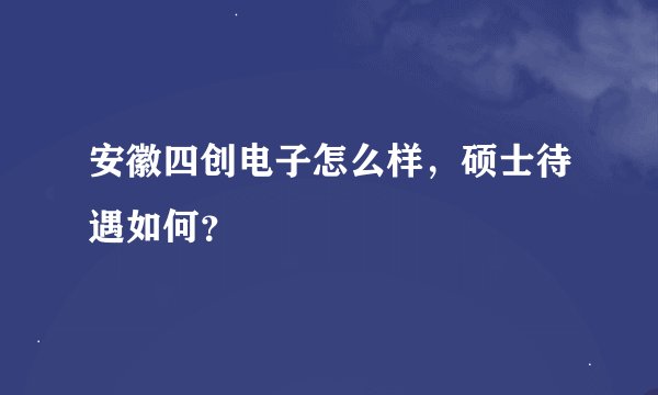 安徽四创电子怎么样，硕士待遇如何？