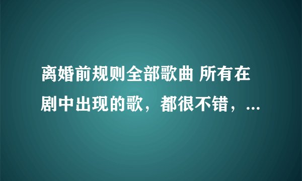 离婚前规则全部歌曲 所有在剧中出现的歌，都很不错，跪求了 如果详尽些，还可以提高悬赏