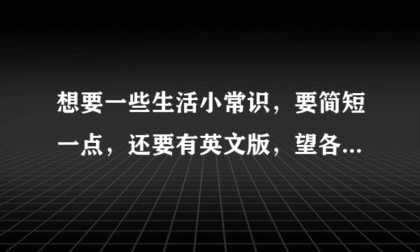 想要一些生活小常识，要简短一点，还要有英文版，望各位帮忙，先谢谢大家