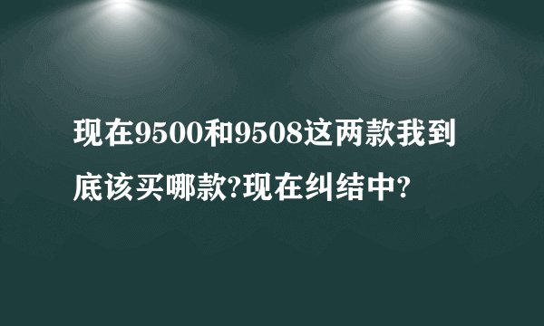 现在9500和9508这两款我到底该买哪款?现在纠结中?