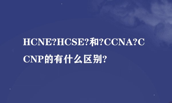 HCNE?HCSE?和?CCNA?CCNP的有什么区别?