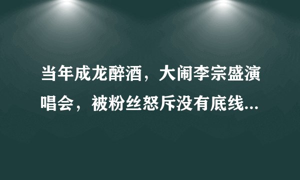 当年成龙醉酒，大闹李宗盛演唱会，被粉丝怒斥没有底线，到底怎么回事？