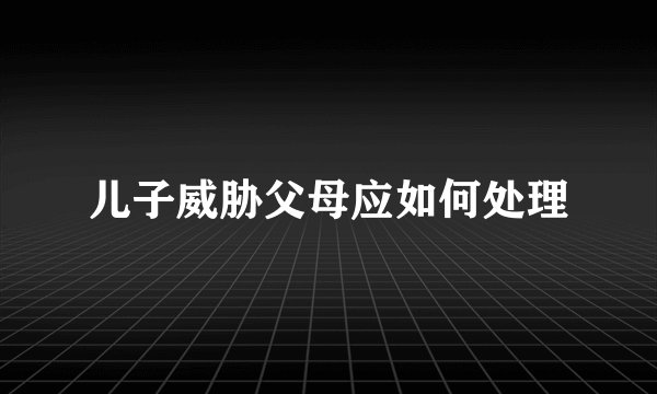 儿子威胁父母应如何处理