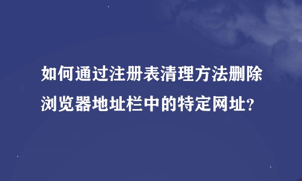 如何通过注册表清理方法删除浏览器地址栏中的特定网址？