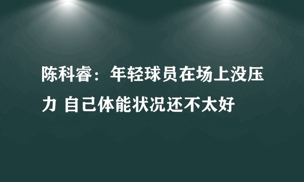 陈科睿：年轻球员在场上没压力 自己体能状况还不太好
