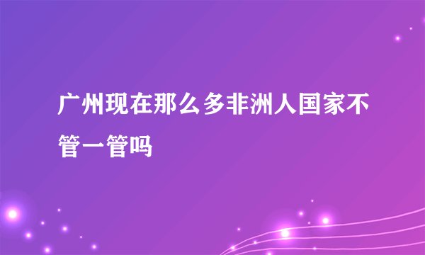 广州现在那么多非洲人国家不管一管吗