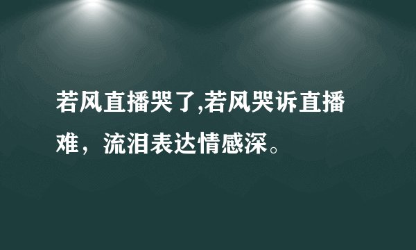 若风直播哭了,若风哭诉直播难，流泪表达情感深。