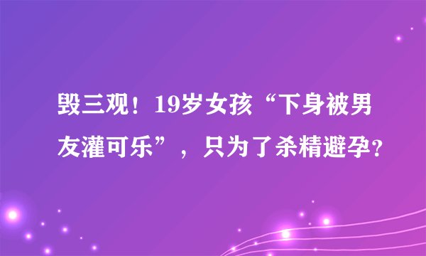 毁三观！19岁女孩“下身被男友灌可乐”，只为了杀精避孕？